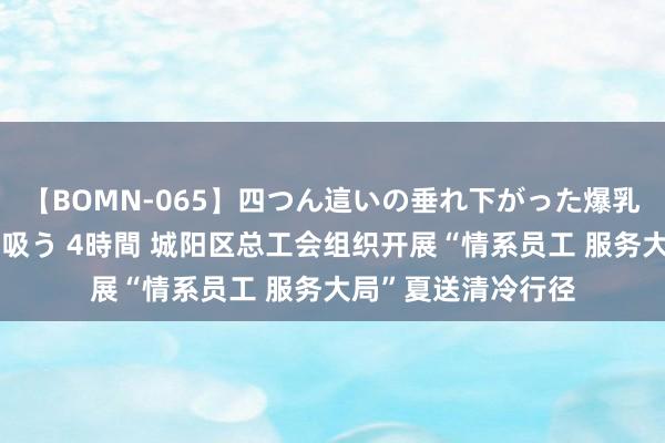 【BOMN-065】四つん這いの垂れ下がった爆乳を下から揉み舐め吸う 4時間 城阳区总工会组织开展“情系员工 服务大局”夏送清冷行径