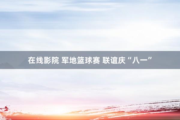 在线影院 军地篮球赛 联谊庆“八一”