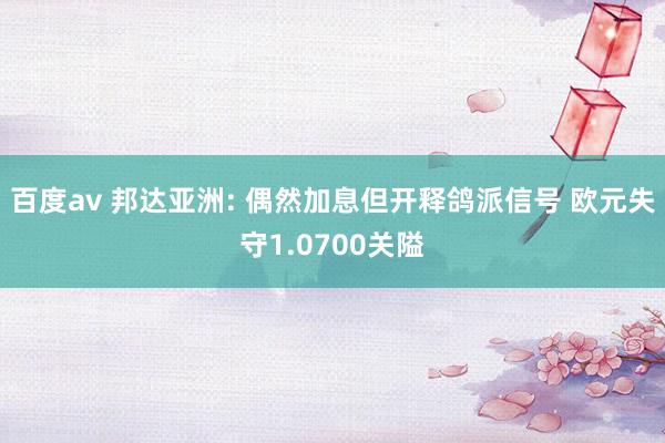 百度av 邦达亚洲: 偶然加息但开释鸽派信号 欧元失守1.0700关隘