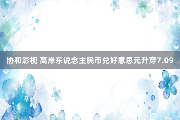协和影视 离岸东说念主民币兑好意思元升穿7.09