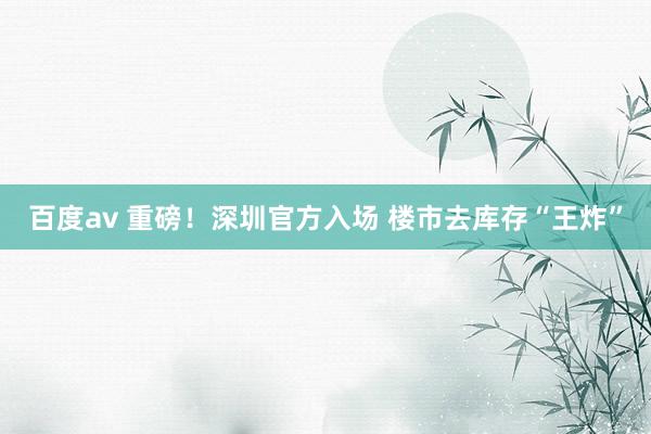 百度av 重磅！深圳官方入场 楼市去库存“王炸”