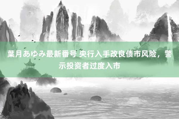 葉月あゆみ最新番号 央行入手改良债市风险，警示投资者过度入市