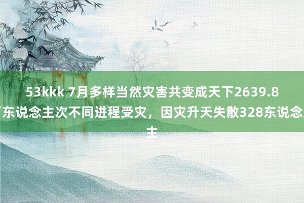 53kkk 7月多样当然灾害共变成天下2639.8万东说念主次不同进程受灾，因灾升天失散328东说念主