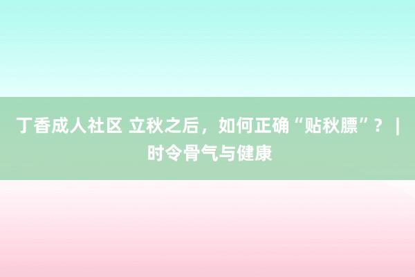 丁香成人社区 立秋之后，如何正确“贴秋膘”？ | 时令骨气与健康