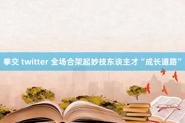 拳交 twitter 全场合架起妙技东谈主才“成长道路”