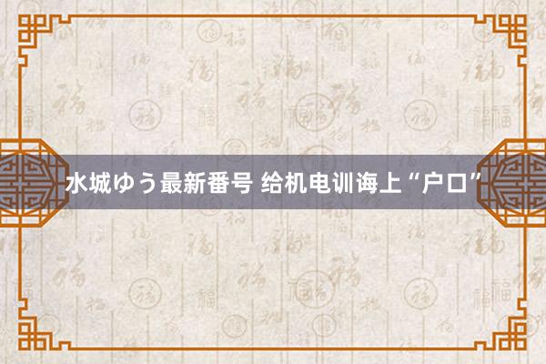 水城ゆう最新番号 给机电训诲上“户口”