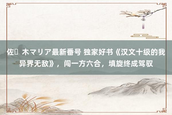 佐々木マリア最新番号 独家好书《汉文十级的我异界无敌》，闯一方六合，填旋终成驾驭