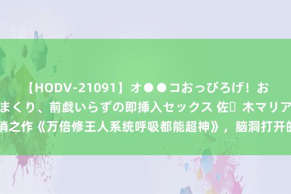 【HODV-21091】オ●●コおっぴろげ！お姉ちゃん 四六時中濡れまくり、前戯いらずの即挿入セックス 佐々木マリア 畅销之作《万倍修王人系统呼吸都能超神》，脑洞打开的情节，握续追文的能源来了！