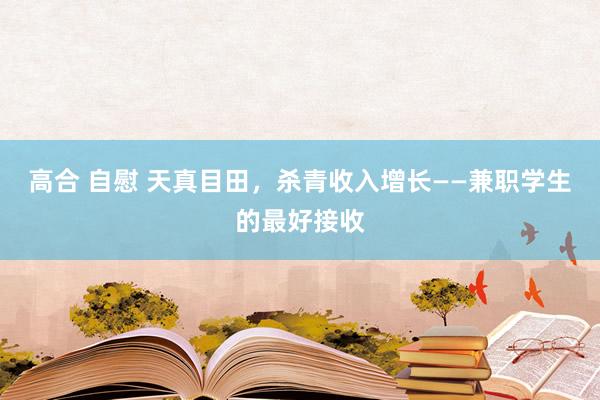 高合 自慰 天真目田，杀青收入增长——兼职学生的最好接收
