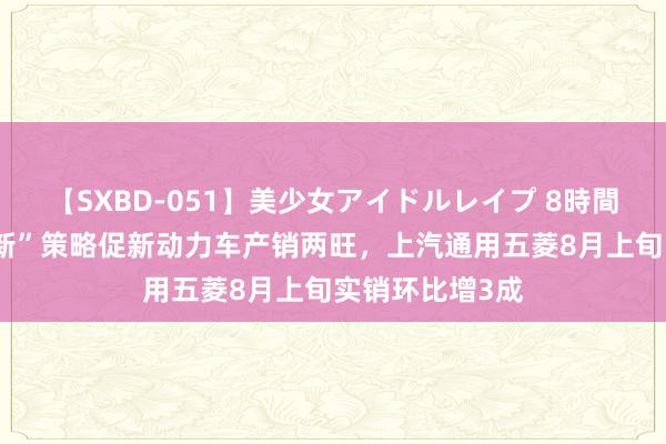 【SXBD-051】美少女アイドルレイプ 8時間 最新“以旧换新”策略促新动力车产销两旺，上汽通用五菱8月上旬实销环比增3成