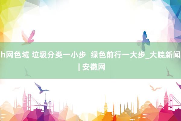 h网色域 垃圾分类一小步  绿色前行一大步_大皖新闻 | 安徽网