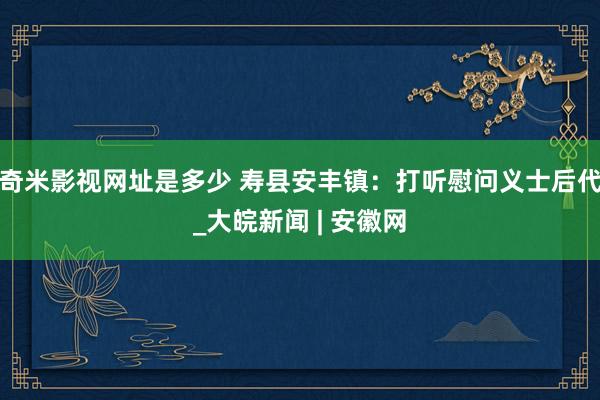 奇米影视网址是多少 寿县安丰镇：打听慰问义士后代_大皖新闻 | 安徽网