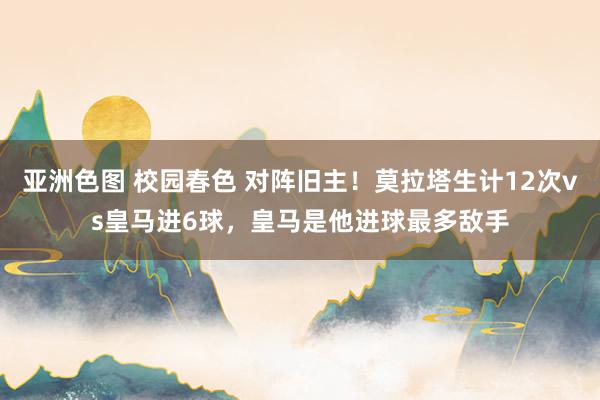 亚洲色图 校园春色 对阵旧主！莫拉塔生计12次vs皇马进6球，皇马是他进球最多敌手