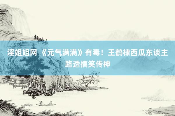 淫姐姐网 《元气满满》有毒!王鹤棣西瓜东谈主路透搞笑传神