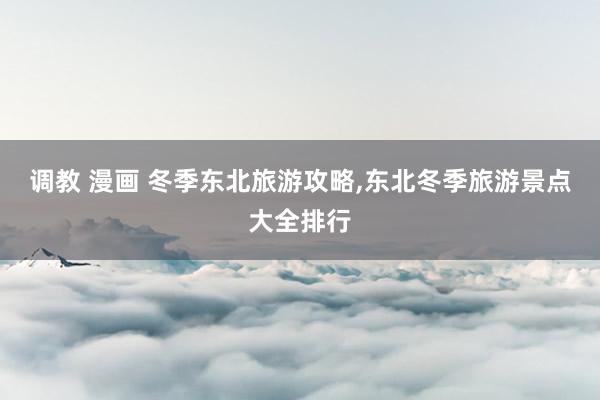 调教 漫画 冬季东北旅游攻略,东北冬季旅游景点大全排行