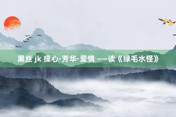 黑丝 jk 操心·芳华·爱情 ——读《绿毛水怪》