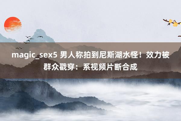magic_sex5 男人称拍到尼斯湖水怪！效力被群众戳穿：系视频片断合成