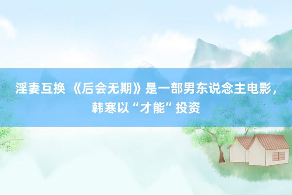 淫妻互换 《后会无期》是一部男东说念主电影，韩寒以“才能”投资