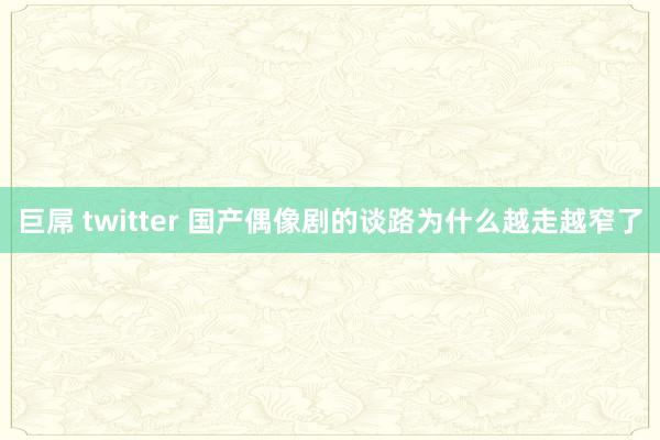 巨屌 twitter 国产偶像剧的谈路为什么越走越窄了