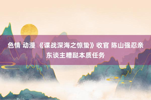 色情 动漫 《谍战深海之惊蛰》收官 陈山强忍亲东谈主糟跶本质任务