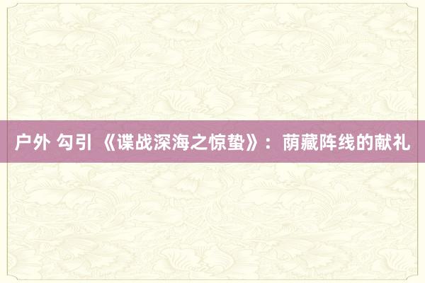 户外 勾引 《谍战深海之惊蛰》：荫藏阵线的献礼