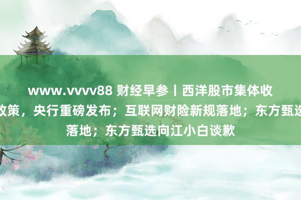 www.vvvv88 财经早参丨西洋股市集体收涨；事关货币政策，央行重磅发布；互联网财险新规落地；东方甄选向江小白谈歉