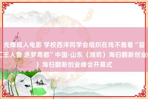 先锋成人电影 学校西洋同学会组织在线不雅看“留学报国 智汇王人鲁 逐梦鸢都”中国·山东（潍坊）海归翻新创业峰会开幕式