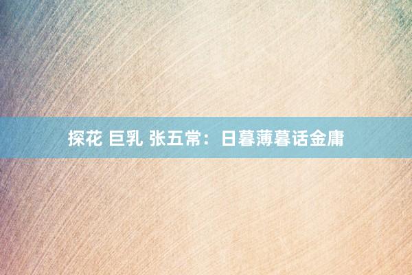 探花 巨乳 张五常：日暮薄暮话金庸