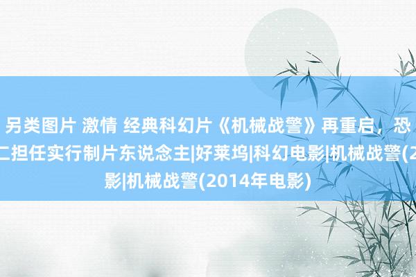 另类图片 激情 经典科幻片《机械战警》再重启，恐怖群众温子仁担任实行制片东说念主|好莱坞|科幻电影|机械战警(2014年电影)