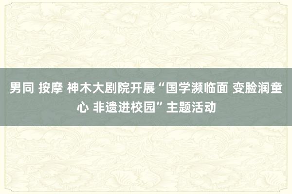 男同 按摩 神木大剧院开展“国学濒临面 变脸润童心 非遗进校园”主题活动