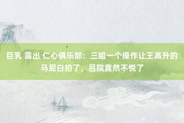 巨乳 露出 仁心俱乐部：三姐一个操作让王高升的马屁白拍了，吕院竟然不悦了