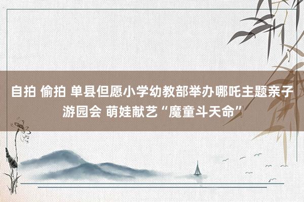自拍 偷拍 单县但愿小学幼教部举办哪吒主题亲子游园会 萌娃献艺“魔童斗天命”