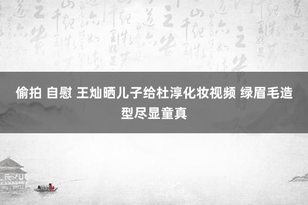 偷拍 自慰 王灿晒儿子给杜淳化妆视频 绿眉毛造型尽显童真