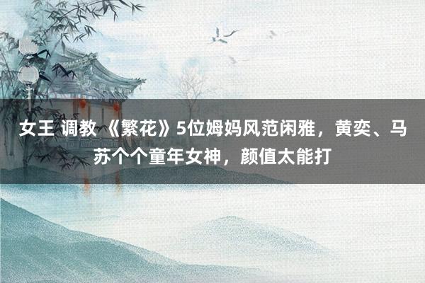 女王 调教 《繁花》5位姆妈风范闲雅，黄奕、马苏个个童年女神，颜值太能打