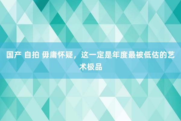 国产 自拍 毋庸怀疑，这一定是年度最被低估的艺术极品