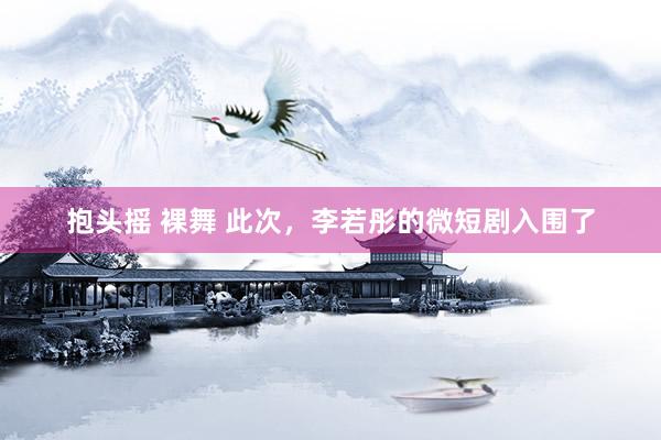 抱头摇 裸舞 此次，李若彤的微短剧入围了