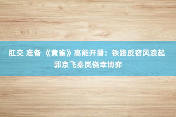 肛交 准备 《黄雀》高能开播：铁路反窃风浪起 郭京飞秦岚侥幸博弈
