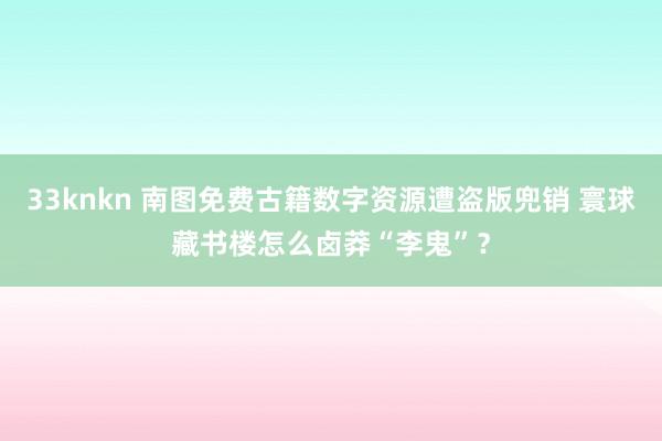 33knkn 南图免费古籍数字资源遭盗版兜销 寰球藏书楼怎么卤莽“李鬼”？