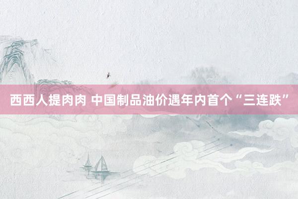 西西人提肉肉 中国制品油价遇年内首个“三连跌”
