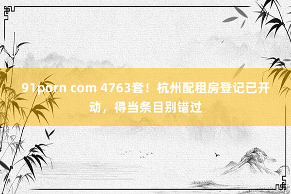 91porn com 4763套！杭州配租房登记已开动，得当条目别错过
