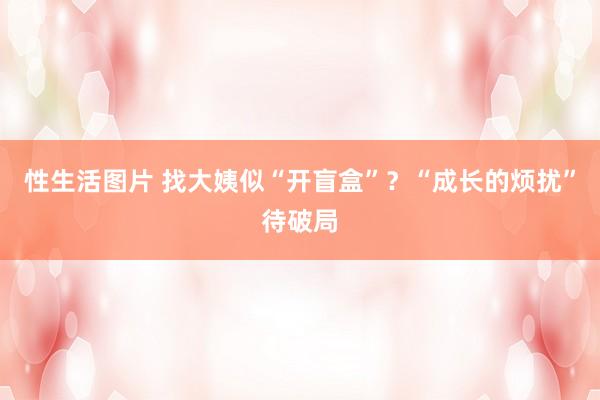 性生活图片 找大姨似“开盲盒”？“成长的烦扰”待破局