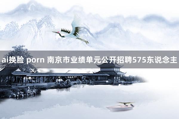 ai换脸 porn 南京市业绩单元公开招聘575东说念主