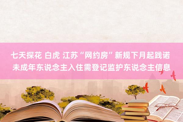七天探花 白虎 江苏“网约房”新规下月起践诺 未成年东说念主入住需登记监护东说念主信息