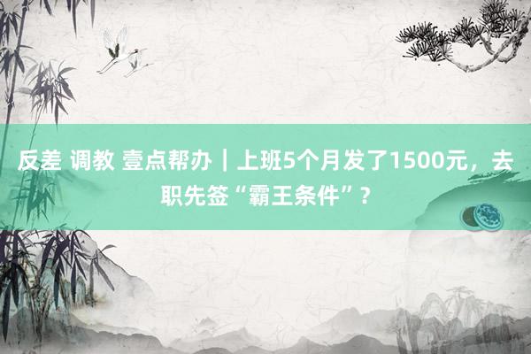 反差 调教 壹点帮办｜上班5个月发了1500元，去职先签“霸王条件”？