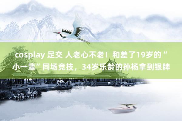 cosplay 足交 人老心不老！和差了19岁的“小一辈”同场竞技，34岁乐龄的孙杨拿到银牌