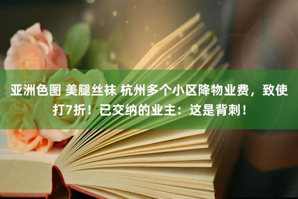 亚洲色图 美腿丝袜 杭州多个小区降物业费，致使打7折！已交纳的业主：这是背刺！