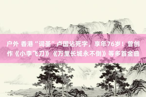 户外 香港“词圣”卢国沾死字，享年76岁！曾创作《小李飞刀》《万里长城永不倒》等多首金曲