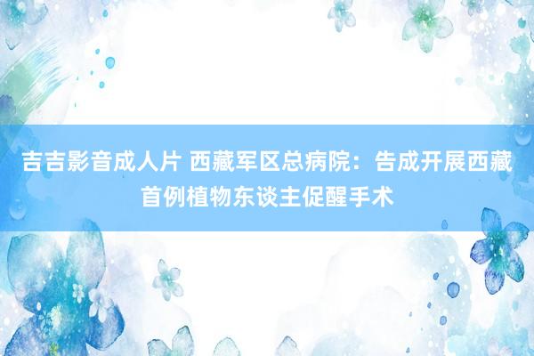 吉吉影音成人片 西藏军区总病院：告成开展西藏首例植物东谈主促醒手术