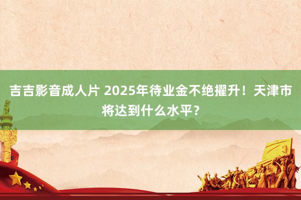吉吉影音成人片 2025年待业金不绝擢升！天津市将达到什么水平？