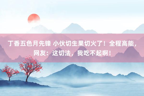丁香五色月先锋 小伙切生果切火了！全程高能，网友：这切法，我吃不起啊！